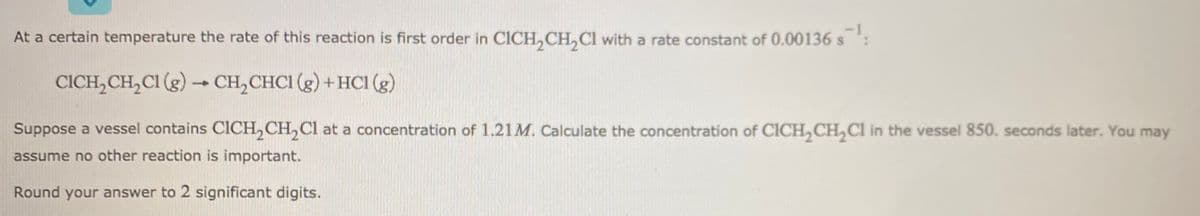 At a certain temperature the rate of this reaction is first order in CICH,CH, Cl with a rate constant of 0.00136 s:
CICH,CH,CI (g) → CH,CHCI (g) +HCI (g)
Suppose a vessel contains CICH,CH,Cl at a concentration of 1.21M. Calculate the concentration of CICH, CH,Ci in the vessel 850. seconds later. You may
assume no other reaction is important.
Round your answer to 2 significant digits.
