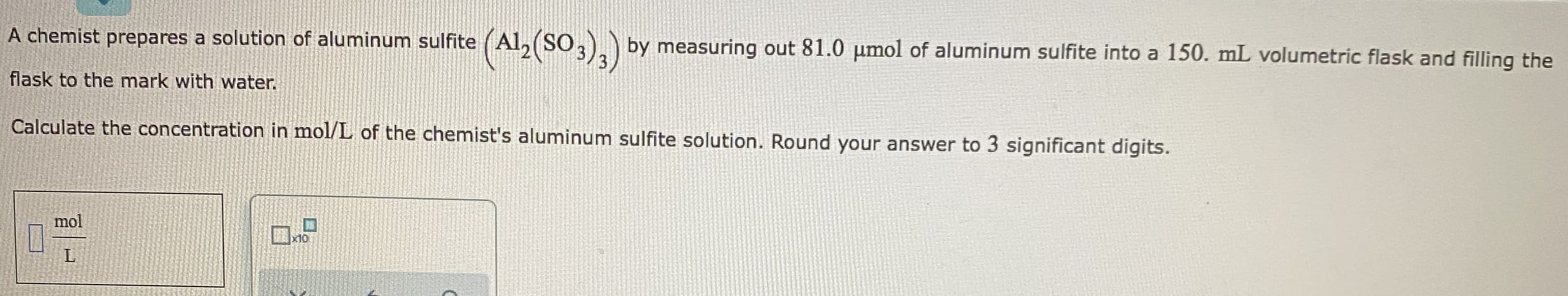 A chemist prepares a solution of aluminum sulfite (Al, (SO3). ) by measuring out 81.0 µmol of aluminum sulfite into a 150. mL volumetric flask and filling the
flask to the mark with water.
Calculate the concentration in mol/L of the chemist's aluminum sulfite solution. Round your answer to 3 significant digits.
mol
x10
