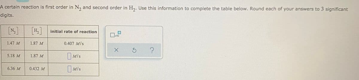 A certain reaction is first order in N, and second order in H,. Use this information to complete the table below. Round each of your answers to 3 significant
digits.
[N]
[H,]
initial rate of reaction
x10
1.47 M
1.87 M
0.407 M/s
5.18 M
1.87 M
MIs
Mis
6.36 M
0.432 M
M/s
