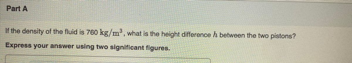 Part A
If the density of the fluid is 760 kg/m, what is the height difference h between the two pistons?
Express your answer using two significant figures.
