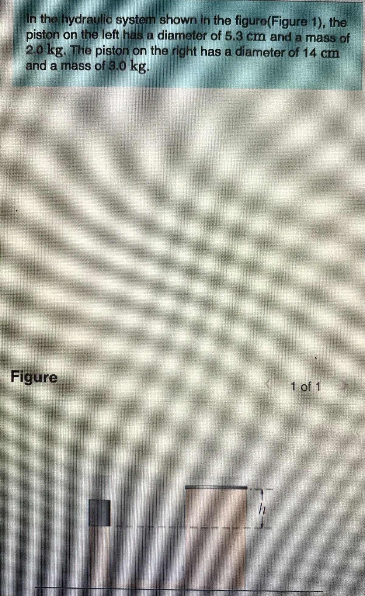In the hydraulic system shown in the figure(Figure 1), the
piston on the left has a diameter of 5.3 cm and a mas of
2.0 kg. The piston on the right has a diameter of 14 cm
and a mass of 3.0 kg.
Figure
1 of 1
