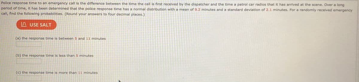 Police response time to an emergency call is the difference between the time the call is first received by the dispatcher and the time a patrol car radios that it has arrived at the scene. Over a long
period of time, it has been determined that the police response time has a normal distribution with a mean of 9.2 minutes and a standard deviation of 2.1 minutes. For a randomly received emergency
call, find the following probabilities. (Round your answers to four decimal places.)
n USE SALT
(a) the response time is between 5 and 11 minutes
(b) the response time is less than 5 minutes
(c) the response time is more than 11 minutes
