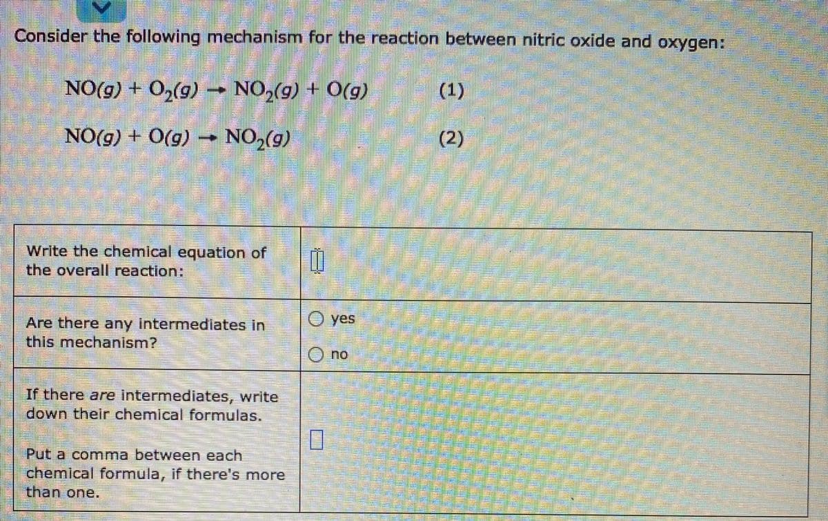 Consider the following mechanism for the reaction between nitric oxide and oxygen:
NO(g) + O2(g) → NO,(g) + O(g)
(1)
NO(g) + O(g) → NO2(g)
NO,(9)
(2)
Write the chemical equation of
the overall reaction:
O yes
Are there any intermediates in
this mechanism?
no
If there are intermediates, write
down their chemical formulas.
Put a comma between each
chemical formula, if there's more
than one.
