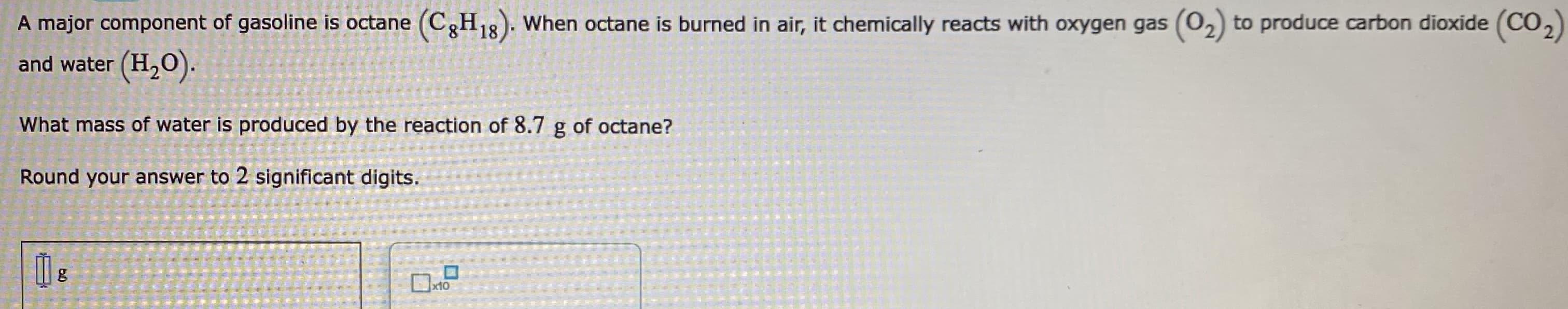 A major component of gasoline is octane (C3H18). When octane is burned in air, it chemically reacts with oxygen gas (02) to produce carbon dioxide (CO,)
and water (H,O).
What mass of water is produced by the reaction of 8.7 g of octane?
