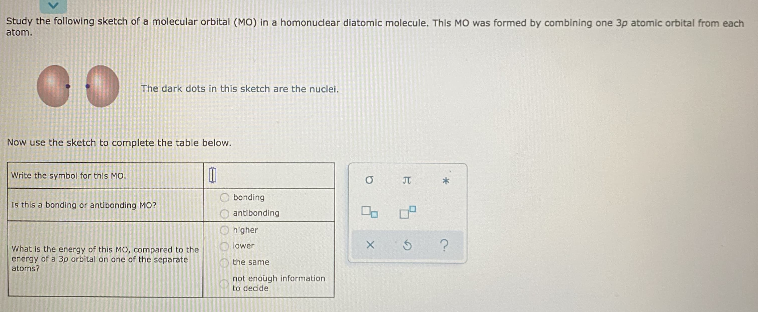 Study the following sketch of a molecular orbital (MO) in a homonuclear diatomic molecule. This MO was formed by combining one 3p atomic orbital from each
atom.
00
The dark dots in this sketch are the nuclei.
Now use the sketch to complete the table below.
Write the symbol for this MO.
JT
bonding
Is this a bonding or antibonding MO?
antibonding
higher
lower
What is the energy of this MO, compared to the
energy of a 3p orbital on one of the separate
atoms?
the same
not enough information
to decide
O OOO
