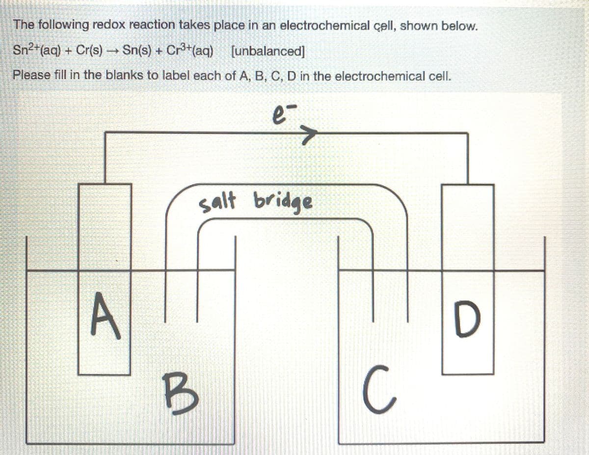 The following redox reaction takes place in an electrochemical çell, shown below.
Sn2+(aq) + Cr(s) Sn(s) + Cr+(aq) [unbalanced]
Please fill in the blanks to label each of A, B, C, D in the electrochemical cell.
e-
salt bridge
D
