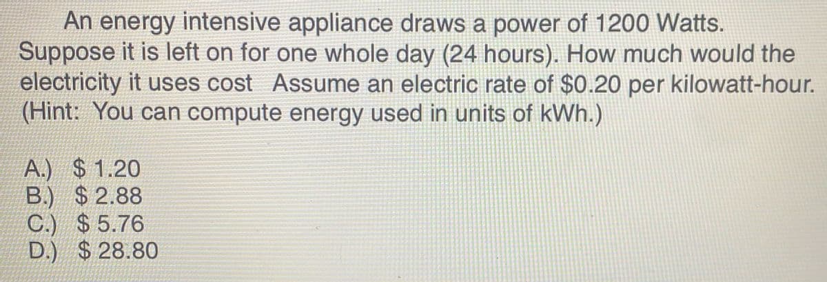 An energy intensive appliance draws a power of 1200 Watts.
Suppose it is left on for one whole day (24 hours). How much would the
electricity it uses cost Assume an electric rate of $0.20 per kilowatt-hour.
(Hint: You can compute energy used in units of kWh.)
A.) $1.20
B.) $2.88
C.) $5.76
D.) $28.80
