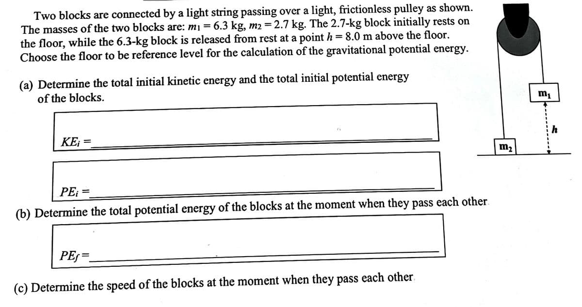 Two blocks are connected by a light string passing over a light, frictionless pulley as shown.
The masses of the two blocks are: mi = 6.3 kg, m2 =2.7 kg. The 2.7-kg block initially rests on
the floor, while the 6.3-kg block is released from rest at a point h = 8.0 m above the floor.
Choose the floor to be reference level for the calculation of the gravitational potential energy.
(a) Determine the total initial kinetic energy and the total initial potential energy
of the blocks.
m1
KEi =
m2
PE: =
(b) Determine the total potential energy of the blocks at the moment when they pass each other.
PES=
(c) Determine the speed of the blocks at the moment when they pass each other.
