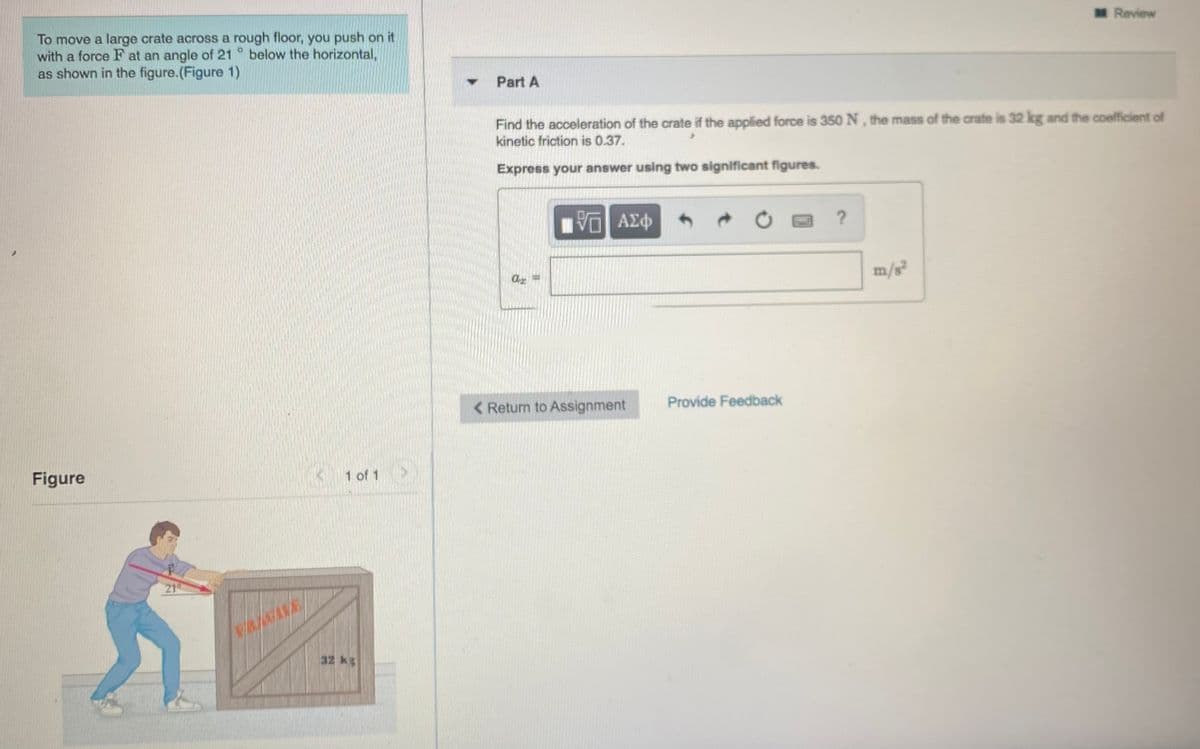 MReview
To move a large crate across a rough floor, you push on it
with a force F at an angle of 21 ° below the horizontal,
as shown in the figure.(Figure 1)
Part A
Find the acceleration of the crate if the applied force is 350 N, the mass of the crate is 32 kg and the coefficient of
kinetic friction is 0.37.
Express your answer using two significant figures.
ΑΣφ
m/s²
< Return to Assignment
Provide Feedback
Figure
1 of 1
21
32 kg
