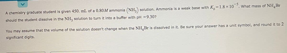 -5
A chemistry graduate student is given 450. mL of a 0.80M ammonia (NH,) solution. Ammonia is a weak base with K=1.8 × 10 °. What mass of NH¸Br
should the student dissolve in the NH, solution to turn it into a buffer with pH =9.30?
You may assume that the volume of the solution doesn't change when the NH,Br is dissolved in it. Be sure your answer has a unit symbol, and round it to 2
significant digits.
