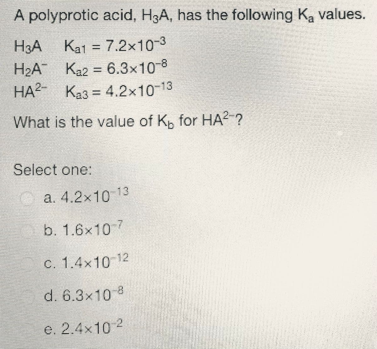 A polyprotic acid, H3A, has the following K, values.
Ka1 = 7.2x103
H2A Ka2 = 6.3x10 8
HA Ka3 = 4.2x1013
What is the value of Kp for HA ?
イイ ー
d4r ーレ、ート ……。
..... e
te w rvi y ..
イト: ト --ト…** Hト T* *ュ
r -a -- -: I r -r
---*** - * *
ャー -マ ー ー ーュー
*r y + +
* ド :
ー:トート
は
-- Ay
*ャャッ …マや *+ト トト
Select one:
. -
*-* ***-****
....
a. 4.2x10 13
b.1.6x10/
C. 1.4x10 12
d. 6.3x10
e. 2,4x10?
