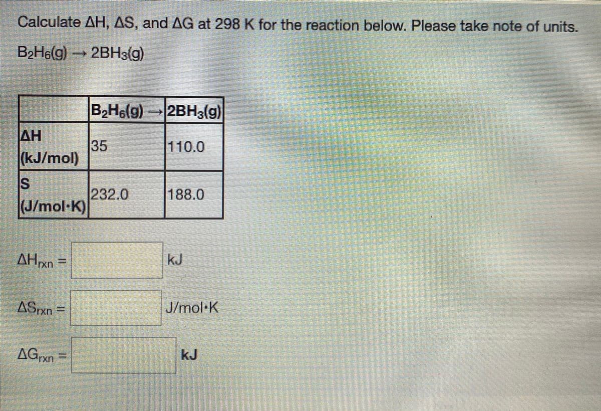 Calculate AH, AS, and AG at 298 K for the reaction below. Please take note of units.
B2H6(g) 2BH3(g)
B2H6(g) 2BH3(g)
AH
35
(kJ/mol)
110.0
IS
232.0
(J/mol-K)
188.0
AHxn
kJ
J/mol·K
AGrxn
kJ
關
%3D
