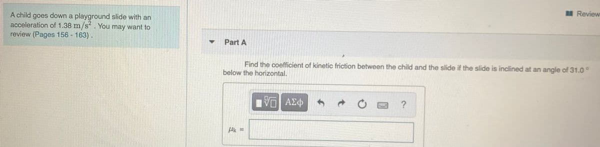 I Review
A child goes down a playground slide with an
acceleration of 1.38 m/s. You may want to
review (Pages 156 - 163).
Part A
Find the coefficient of kinetic friction between the child and the slide if the slide is inclined at an angle of 31.0°
below the horizontal.
