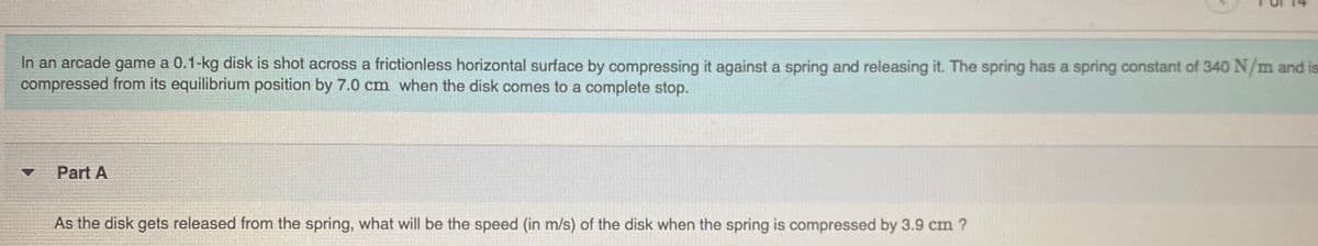 In an arcade game a 0.1-kg disk is shot across a frictionless horizontal surface by compressing it against a spring and releasing it. The spring has a spring constant of 340 N/m and is
compressed from its equilibrium position by 7.0 cm when the disk comes to a complete stop.
Part A
As the disk gets released from the spring, what will be the speed (in m/s) of the disk when the spring is compressed by 3.9 cm ?
