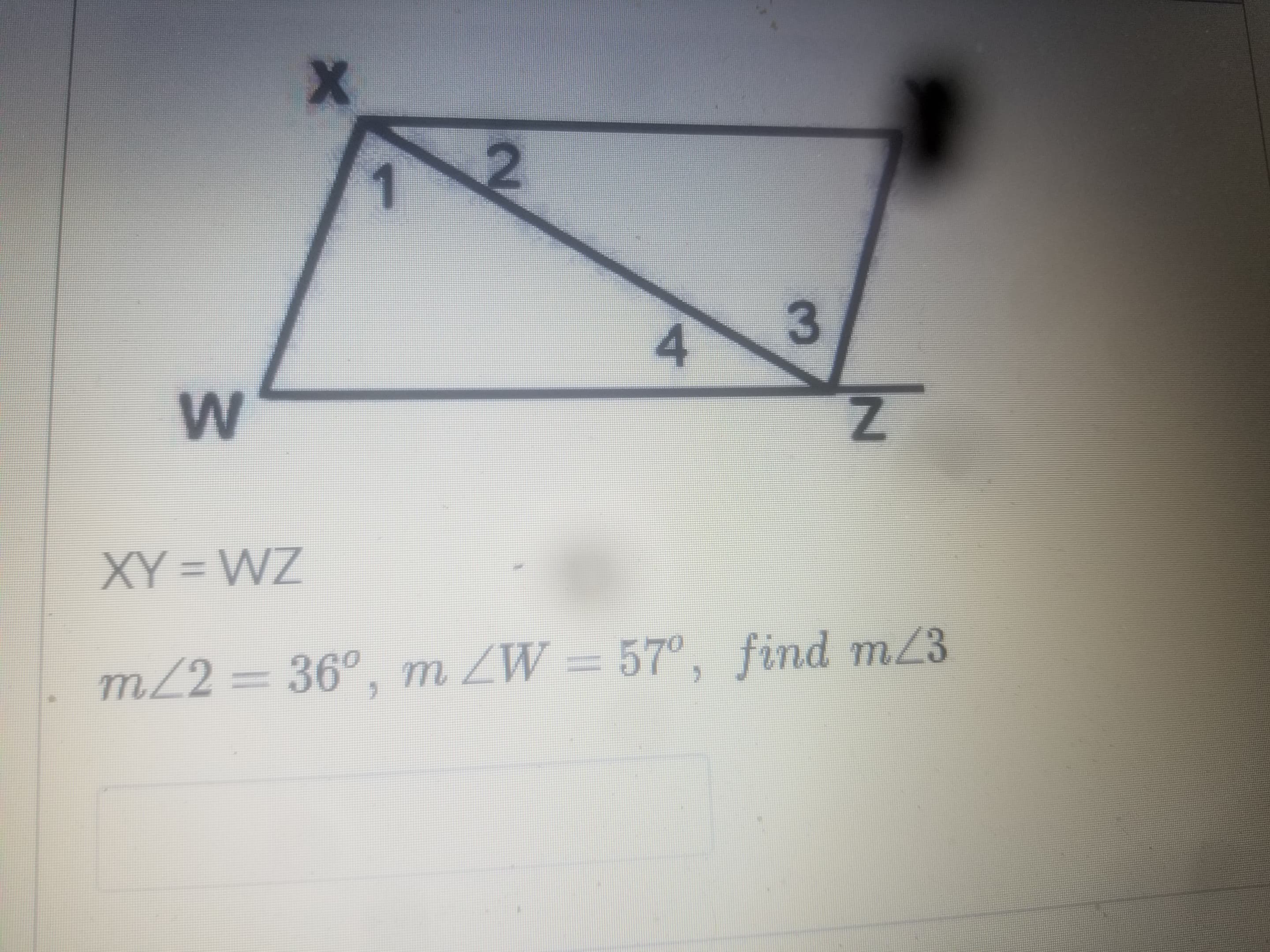 ### Geometry Problem Explanation

#### Problem Statement:
The image shows a geometric figure with points labeled as \( W, X, Y, \) and \( Z \), forming two intersecting triangles inside a quadrilateral. The following conditions and measurements are provided:

1. **Condition**: \( XY = WZ \)
2. **Angle Measurements**:
   - \( m\angle 2 = 36^\circ \)
   - \( m\angle W = 57^\circ \)
3. **Objective**: Find \( m\angle 3 \)

#### Diagram Description:
The diagram consists of two intersecting triangles within a larger quadrilateral:

- **Vertices**:
  - \(W\) on the bottom left of the diagram.
  - \(X\) on the top left of the diagram.
  - \(Y\) on the top right of the diagram.
  - \(Z\) on the bottom right of the diagram.

- **Lines and Angles**:
  - Line segments \(WX\), \(XY\), \(YZ\), and \(ZW\).
  - The quadrilateral forms two triangles \(WXY\) and \(XYZ\).
  - Angles within the quadrilateral are labeled as \(1, 2, 3,\) and \(4\).

#### Given Angles:
- \( m\angle 2 = 36^\circ \)
- \( m\angle W = 57^\circ \)

#### Task:
Find the measure of \( \angle 3 \).

#### Solution Steps:
To find \( m\angle 3 \), follow these logical steps of reasoning involving triangle properties and exterior angles:

1. **Triangle \( WXY \)**:
   - Using the given \( m\angle W = 57^\circ \) and \( m\angle 2 = 36^\circ \).

2. **Triangle Angle Sum Property**:
   - The sum of angles in any triangle is \( 180^\circ \).
   - Therefore, we can write the equation for \( \triangle WXY \):
     \[
     m\angle 1 + m\angle 2 + m\angle W = 180^\circ
     \]
   - Substituting the given values:
     \[
     m\angle 1 + 36^\circ + 57^\circ = 180^\circ 
     \]
     \[
     m\angle 1 =