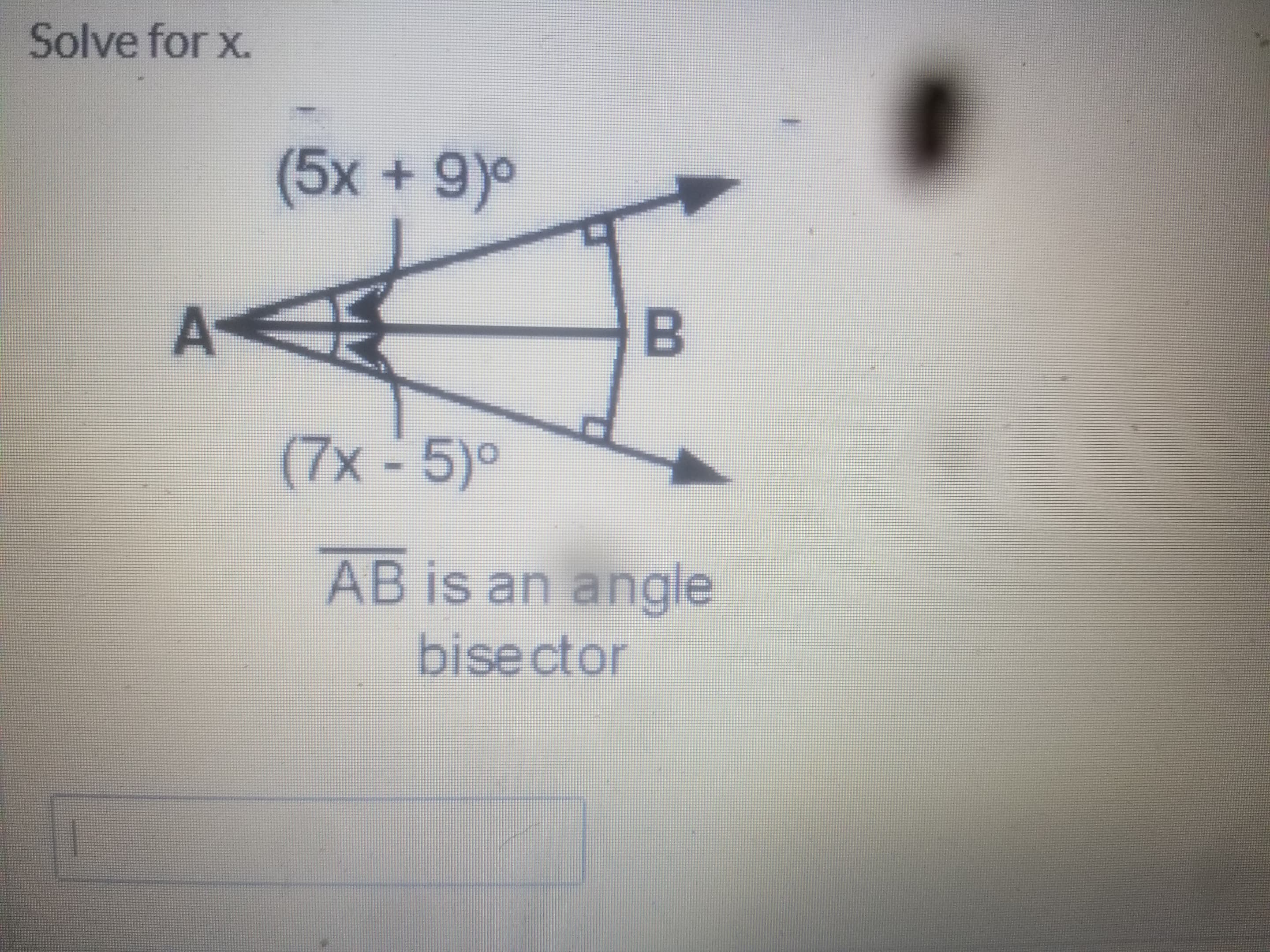 **Exercise: Solve for x**

**Diagram Explanation:**
The diagram represents an angle bisector. The line segment \(\overline{AB}\) acts as an angle bisector, meaning it divides the angle into two equal parts.

- The angle ∠A on the left is split into two parts:
  - The top part of the angle is labeled \((5x + 9)^\circ\).
  - The bottom part of the angle is labeled \((7x - 5)^\circ\).

Given information:
- \(\overline{AB}\) is an angle bisector.

Since \(\overline{AB}\) is an angle bisector, the two angles are equal. Therefore, we can set up the following equation to solve for \(x\):

\[5x + 9 = 7x - 5\]

To solve this equation:
1. Subtract \(5x\) from both sides:
   \[9 = 2x - 5\]
2. Add 5 to both sides:
   \[14 = 2x\]
3. Divide by 2:
   \[x = 7\]

So, the value of \( x \) is \( 7 \).