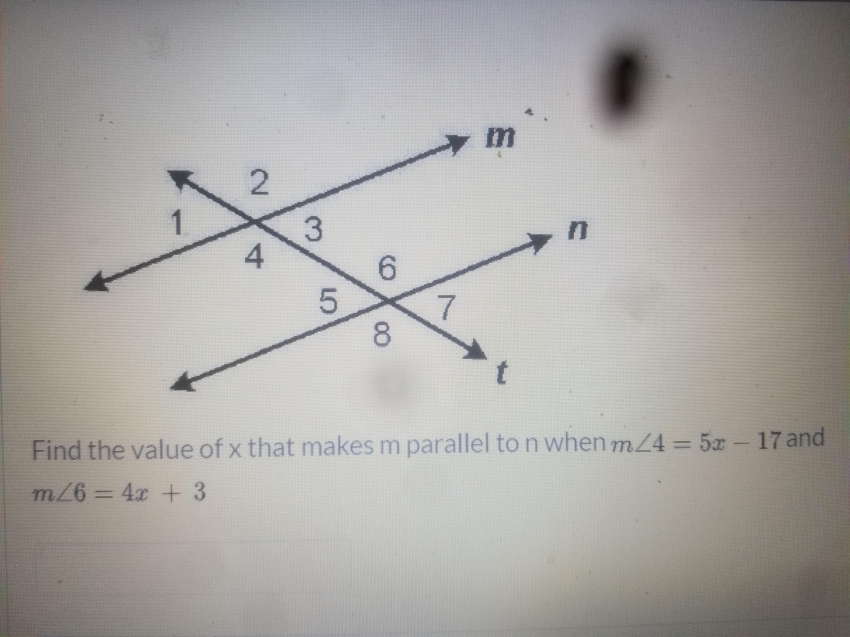 ### Parallel Lines and Angle Measures

In the diagram provided, three lines \( m \), \( n \), and \( t \) intersect, creating eight distinct angles labeled 1 through 8.

The lines are arranged as follows:
- Line \( m \) and Line \( t \) are intersected by Line \( n \), forming a set of angles at each intersection.

### Given Information:
We need to determine the value of \( x \) that makes lines \( m \) and \( n \) parallel. Two specific angle measures are provided:
- \( m \angle 4 = 5x - 17 \)
- \( m \angle 6 = 4x + 3 \)

The relationships of the angles formed suggest that if \( m \) and \( n \) are to be parallel, \( \angle 4 \) and \( \angle 6 \) are alternate interior angles. For \( m \parallel n \), these alternate interior angles must be equal.

### To Find:
Determine the value of \( x \) such that \( m \parallel n \).

### Solution:
Set \( m \angle 4 \) equal to \( m \angle 6 \):

\[ 
5x - 17 = 4x + 3 
\]

Solving for \( x \):
\[ 
5x - 4x - 17 = 3 
\]
\[ 
x - 17 = 3 
\]
\[ 
x = 20 
\]

### Conclusion:
The value of \( x \) that will make lines \( m \) parallel to line \( n \) is \( \boxed{20} \).