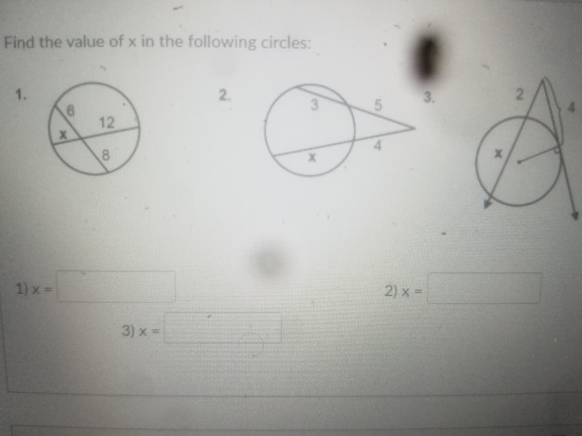 **Find the value of x in the following circles:**

1. Circle with two intersecting chords:
   - The first chord is split into segments measuring 6 and x.
   - The second chord is split into segments measuring 12 and 8.

2. Circle with a tangent and a secant:
   - The tangent segment measures 3.
   - The secant is divided into two parts, with the external part measuring 5 and the internal segment labeled x.

3. Circle with two secants from a point outside the circle:
   - One secant is divided into segments measuring 2 (external) and 4 (internal).
   - The other secant's internal segment is labeled x.

**Solutions:**

1) \( x = \) 
2) \( x = \) 
3) \( x = \) 