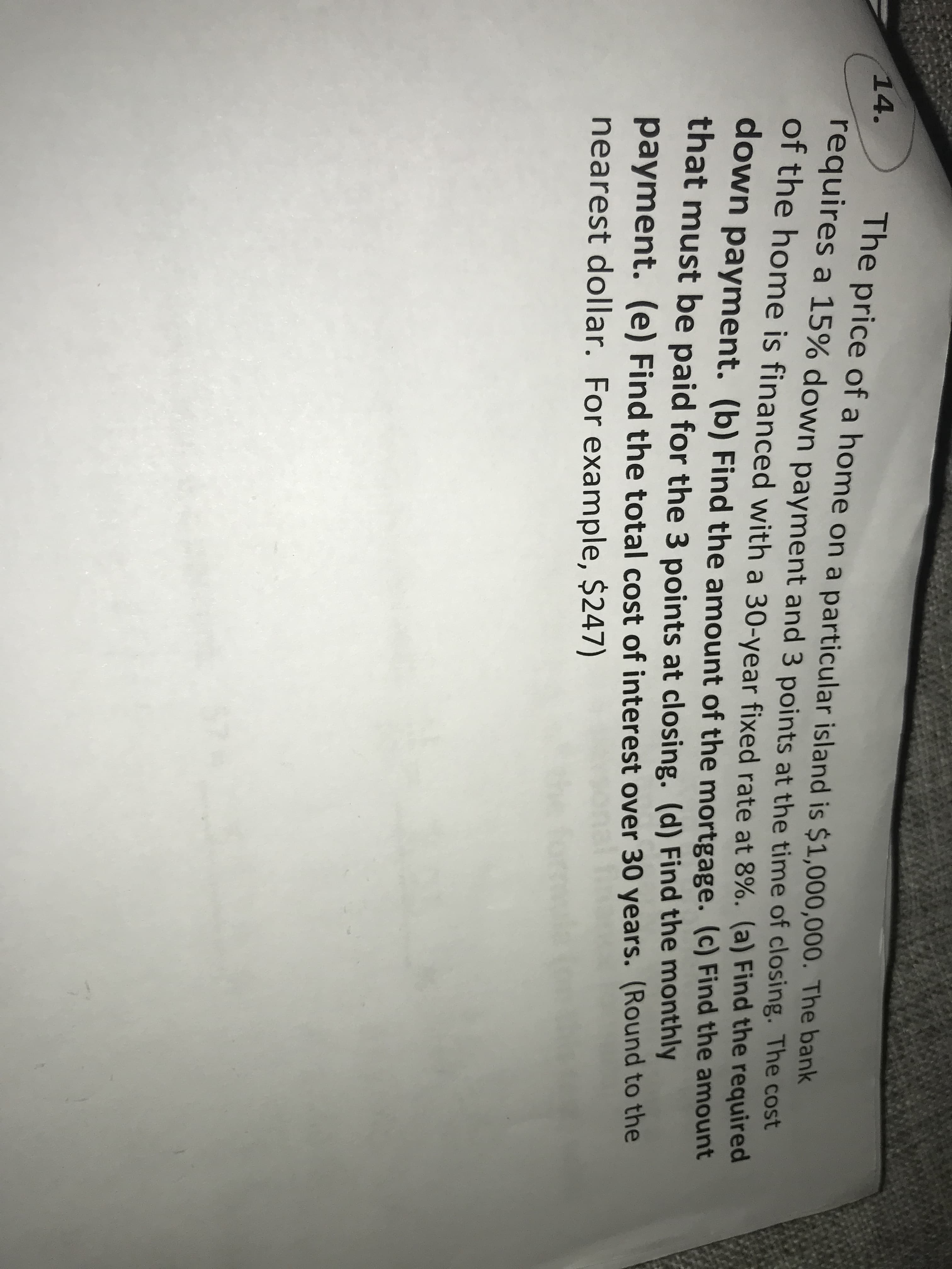 The price of a home on a particular island is $1,000,000. The bank
requires a 15% down payment and 3 points at the time of closing. The cost
14.
Of the home is financed with a 30-year fixed rate at 8%. (a) Find the required
down payment. (b) Find the amount of the mortgage. (c) Find the amount
that must be paid for the 3 points at closing. (d) Find the monthly
payment. (e) Find the total cost of interest over 30 years. (Round to the
nearest dollar. For example, $247)
