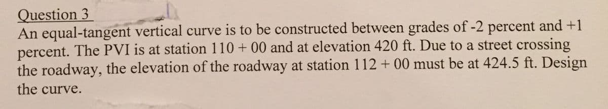 Question 3
An equal-tangent vertical curve is to be constructed between grades of -2 percent and +1
percent. The PVI is at station 110 + 00 and at elevation 420 ft. Due to a street crossing
the roadway, the elevation of the roadway at station 112 + 00 must be at 424.5 ft. Design
the curve.