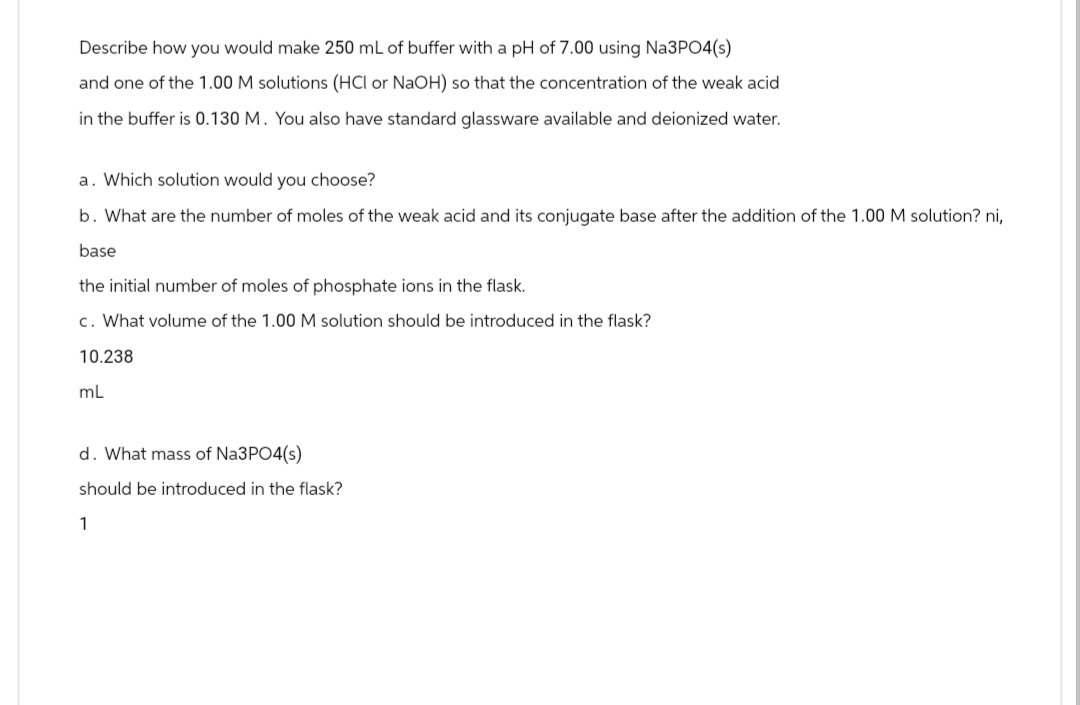 Describe how you would make 250 mL of buffer with a pH of 7.00 using Na3PO4(s)
and one of the 1.00 M solutions (HCI or NaOH) so that the concentration of the weak acid
in the buffer is 0.130 M. You also have standard glassware available and deionized water.
a. Which solution would you choose?
b. What are the number of moles of the weak acid and its conjugate base after the addition of the 1.00 M solution? ni,
base
the initial number of moles of phosphate ions in the flask.
c. What volume of the 1.00 M solution should be introduced in the flask?
10.238
mL
d. What mass of Na3PO4(s)
should be introduced in the flask?
1