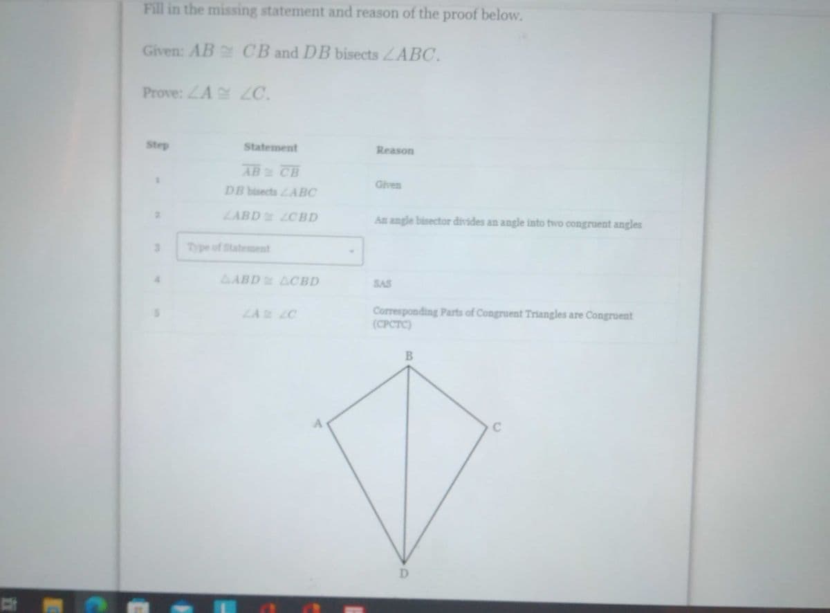 B
C
Fill in the missing statement and reason of the proof below.
Given: AB
CB and DB bisects LABC.
Prove: ZA ZC.
Step
Reason
Given
An angle bisector divides an angle into two congruent angles
SAS
Corresponding Parts of Congruent Triangles are Congruent
(CPCTC)
B
C
Statement
AB & CB
DB bisects LABC
LABD LCBD
AABD ACBD
LA LO
Type of Statement
A
D