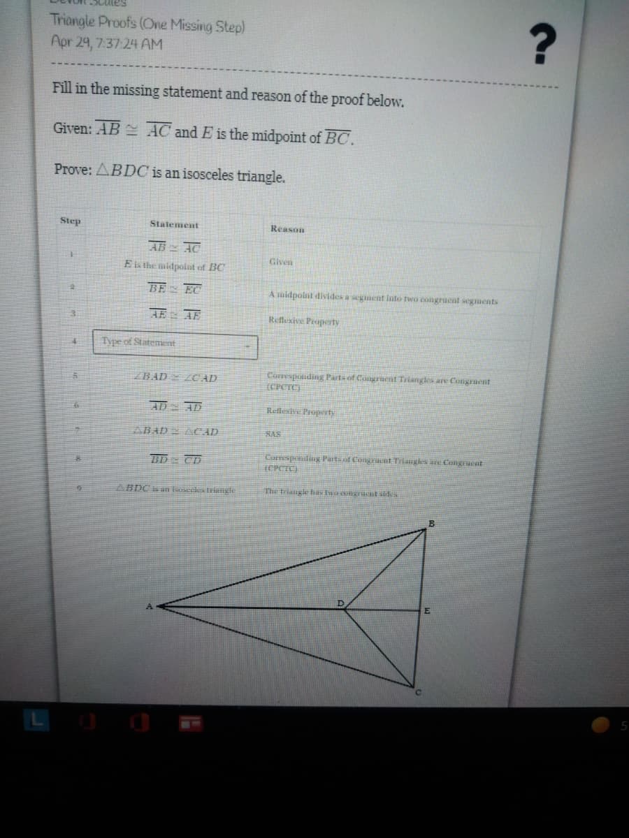 Triangle Proofs (One Missing Step)
Apr 29, 7:37:24 AM
Fill in the missing statement and reason of the proof below.
Given: AB AC and E is the midpoint of BC.
Prove: ABDC is an isosceles triangle.
Step
Statement
Reason
AB AC
#1
Given
E the midpoint of BC
BE EC
A midpoint divides a segment into two congruent segments
HẾ
HỆ
Reflexive Propert
Type of Statement
Corresponding Parts of Congruent Triangles are Congruent
(CPCTC)
Reflexive Property
SAS
Corresponding Parts of Congraent Triangles are Congruent
(CPCTC)
The triangle has two congruent sides
5
ZBAD CAD
AD AD
ABAD ACAD
BD CD
?
