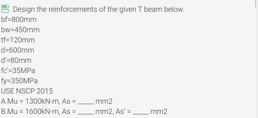 Design the reinforcements of the given T beam below.
bf=800mm
bw=450mm
tf=120mm
d=600mm
d'=80mm
fc'=35MPa
fy=350MPa
USE NSCP 2015
A.Mu = 1300kN-m, As =
B.Mu = 1600kN-m, As =
mm2
_mm2, As' =
mm2