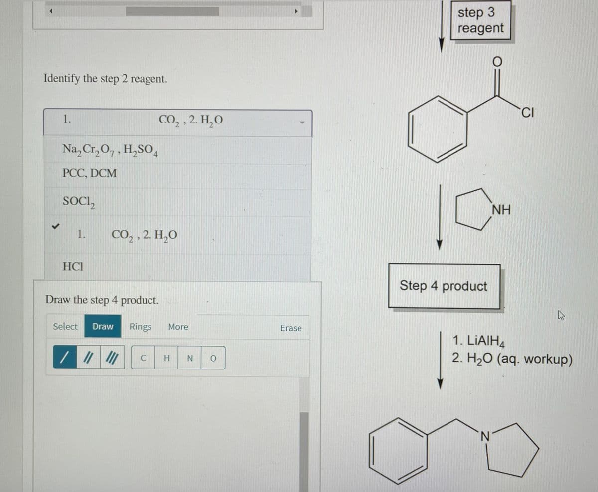 step 3
reagent
Identify the step 2 reagent.
CI
1.
сО, , 2. Н, О
Na, Cr, O,, H,SO4
PCC, DCM
SOCI,
NH
1.
CO, , 2. H,O
HCI
Step 4 product
Draw the step 4 product.
Select
Draw
Rings
More
Erase
1. LIAIH4
2. H20 (aq. workup)
N.
