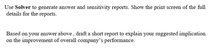 Use Solver to generate answer and sensitivity reports. Show the print screen of the full
details for the reports.
Based on your answer above , draft a short report to explain your suggested implication
on the improvement of overall company's performance.
