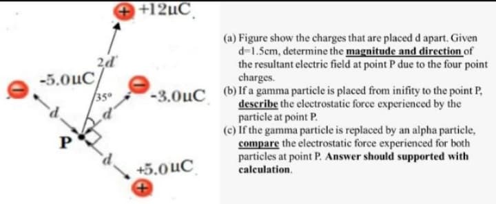 + +12µC
2d
-5.0uC
(a) Figure show the charges that are placed d apart. Given
d-1.5cm, determine the magnitude and direction of
the resultant electric field at point P due to the four point
charges.
/350
-3.0uC (b)If a gamma particle is placed from inifity to the point P,
describe the electrostatic force experienced by the
particle at point P.
(c) If the gamma particle is replaced by an alpha particle,
compare the electrostatic force experienced for both
particles at point P. Answer should supported with
+5.0 uC
calculation.
