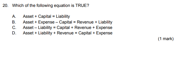 20. Which of the following equation is TRUE?
Asset + Capital = Liability
Asset + Expense - Capital = Revenue + Liability
C. Asset – Liability = Capital + Revenue + Expense
Asset + Liability + Revenue = Capital + Expense
А.
В.
D.
(1 mark)
