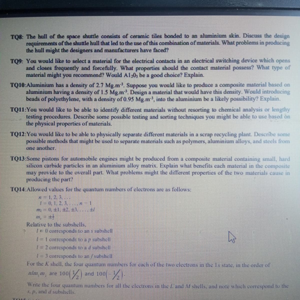 TQ8: The hull of the space shuttle consists of ceramic tiles bonded to an aluminium skin. Discuss the design
requirements of the shuttle hull that led to the use of this combination of materials. What problems in producing
the hull might the designers and manufacturers have faced?
TQ9: You would like to select a material for the electrical contacts in an electrical switching device which opens
and closes frequently and forcefully. What properties should the contact material possess? What type of
material might you recommend? Would A120; be a good choice? Explain.
TQ10:Aluminium has a density of 2.7 Mg.m³. Suppose you would like to produce a composite material based on
aluminium having a density of 1.5 Mg.m³. Design a material that would have this density. Would introducing
beads of polyethylene, with a density of 0.95 Mg.m³, into the aluminium be a likely possibility? Explain.
TQ11:You would like to be able to identify different materials without resorting to chemical analysis or lengthy
testing procedures. Describe some possible testing and sorting techniques you might be able to use based on
the physical properties of materials.
TQ12: You would like to be able to physically separate different materials in a scrap recycling plant. Describe some
possible methods that might be used to separate materials such as polymers, aluminium alloys, and steels from
one another.
TQ13:Some pistons for automobile engines might be produced from a composite material containing small, hard
silicon carbide particles in an aluminium alloy matrix. Explain what benefits each material in the composite
may provide to the overall part. What problems might the different properties of the two materials cause in
producing the part
TQ14:Allowed values for the quantum numbers of electrons are as follows:
10. 1. 2. 3.
Relative to the subshells.
10 corresponds to an s subshell
1=1 corresponds to a p subshell
1=2 corresponds to a d subshell
13 corresponds to an/subshell
For the K shell, the four quantum numbers for each of the two electrons in the 1s state, in the order of
nlmm, are 100
and 100(-)
Write the four quantum numbers for all the electrons in the Land M shells, and note which correspond to the
sp. and d subshells.