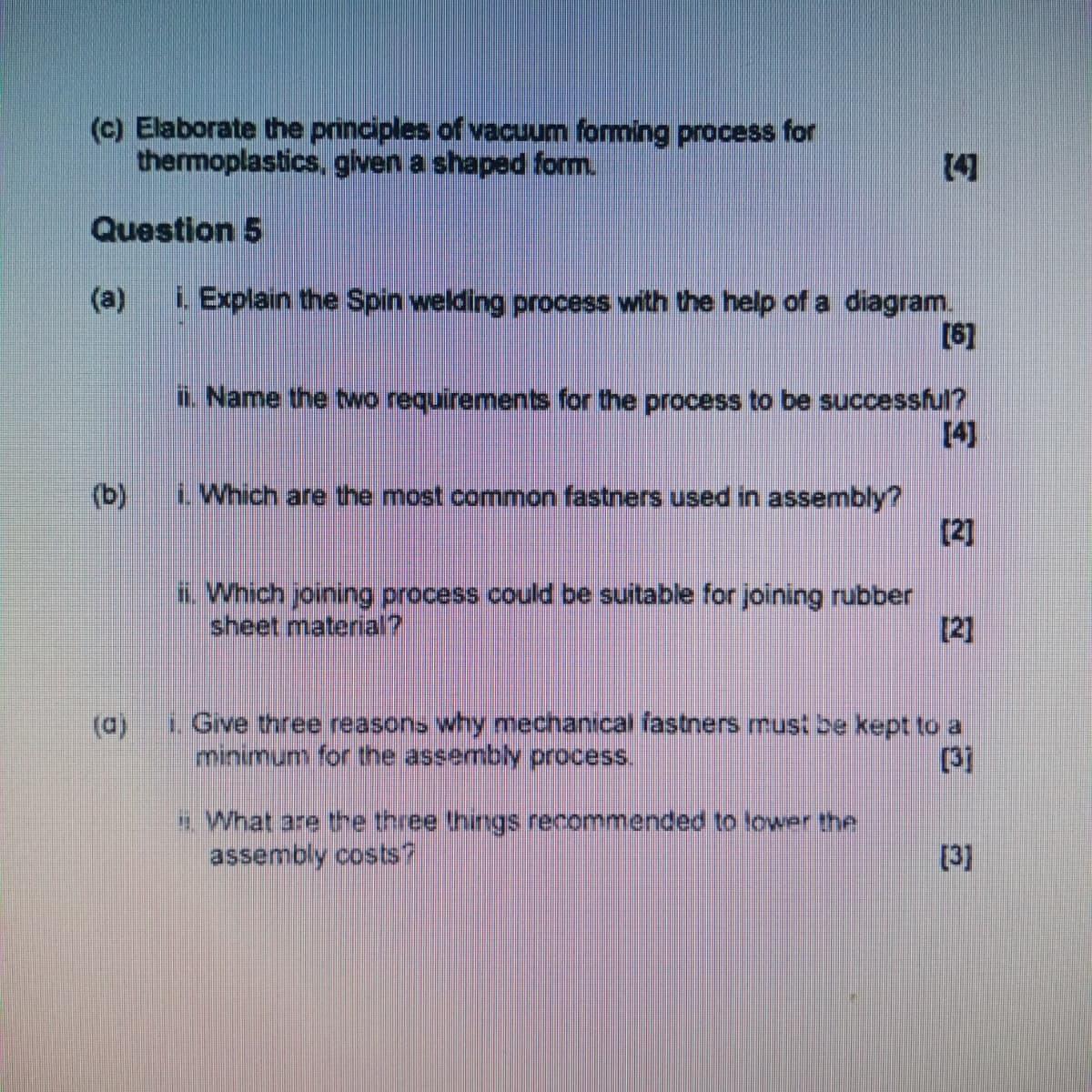 (c) Elaborate the principles of vacuum forming process for
thermoplastics, given a shaped form.
Question 5
(a)
[4]
i. Explain the Spin welding process with the help of a diagram.
[6]
ii. Name the two requirements for the process to be successful?
[4]
(b)
i. Which are the most common fastners used in assembly?
[2]
ii. Which joining process could be suitable for joining rubber
sheet material?
[2]
(a)
i. Give three reasons why mechanical fastners must be kept to a
minimum for the assembly process.
[3]
i. What are the three things recommended to lower the
assembly costs?
[3]