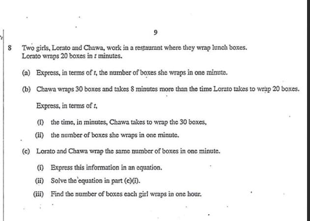 9
8 Two girls, Lorato and Chawa, work in a restaurant where they wrap lunch boxes.
Lorato wraps 20 boxes in z minutes.
(a) Express, in terms of t, the number of boxes she wraps in one minute.
(b) Chawa wraps 30 boxes and takes 8 minutes more than the time Lorato takes to wrap 20 boxes.
Express, in terms of t.
(i) the time, in minutes, Chawa takes to wrap the 30 boxes,
(ii) the number of boxes she wraps in one minute.
(c) Lorato and Chawa wrap the same number of boxes in one minute.
(i) Express this information in an equation.
(ii) Solve the equation in part (c)(i).
(iii) Find the number of boxes each girl wraps in one hour.