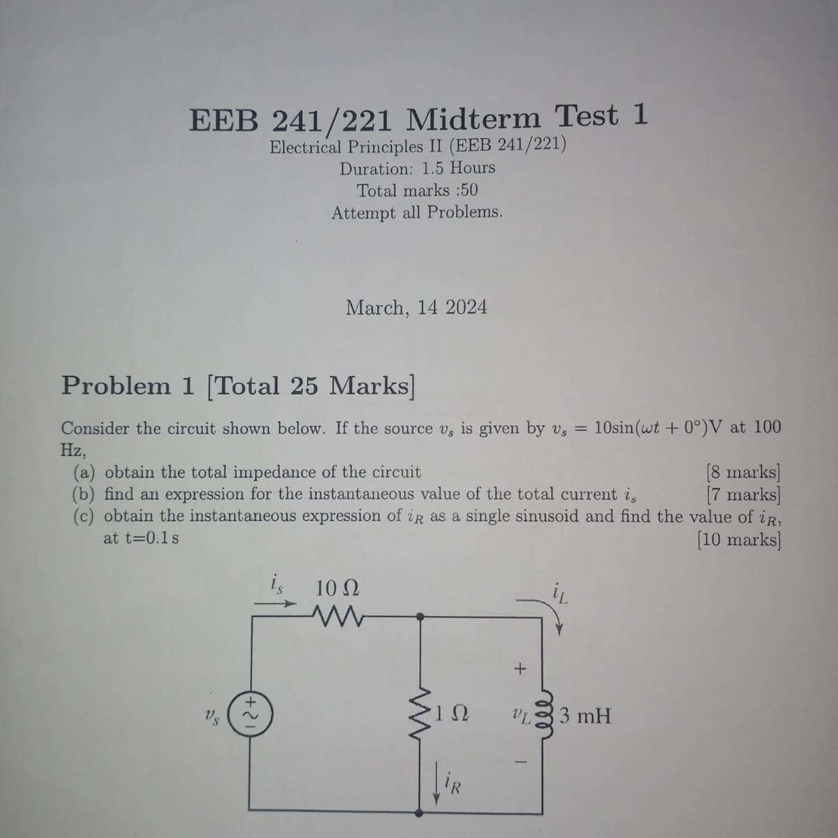 EEB 241/221 Midterm Test 1
Electrical Principles II (EEB 241/221)
Duration: 1.5 Hours
Total marks :50
Attempt all Problems.
March, 14 2024
Problem 1 [Total 25 Marks]
Consider the circuit shown below. If the source v, is given by vs = 10sin (wt0°)V at 100
Hz,
(a) obtain the total impedance of the circuit
(b) find an expression for the instantaneous value of the total current is
[8 marks]
[7 marks]
(c) obtain the instantaneous expression of iR as a single sinusoid and find the value of iR,
at t=0.1s
is
10 Ω
W
[10 marks]
+
w
+
ΙΩ
VL
ele
33 mH