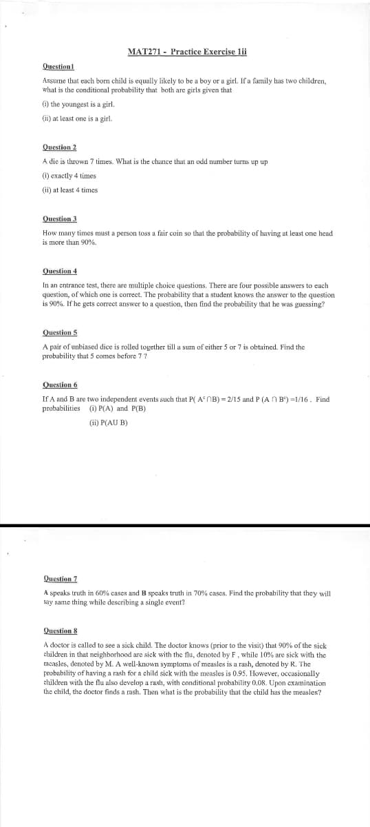 MAT271 - Practice Exercise lii
Question
Assume that each born child is equally likely to be a boy or a girl. If a family has two children,
what is the conditional probability that both are girls given that
(i) the youngest is a girl.
(ii) at least one is a girl.
Question 2
A die is thrown 7 times. What is the chance that an odd number turns up up
(i) exactly 4 times
(ii) at least 4 times
Question 3
How many times must a person toss a fair coin so that the probability of having at least one head
is more than 90%.
Question 4
In an entrance test, there are multiple choice questions. There are four possible answers to each
question, of which one is correct. The probability that a student knows the answer to the question
is 90%. If he gets correct answer to a question, then find the probability that he was guessing?
Question 5
A pair of unbiased dice is rolled together till a sum of either 5 or 7 is obtained. Find the
probability that 5 comes before 7?
Question 6
If A and B are two independent events such that P(AB)=2/15 and P (AB)=1/16. Find
(i) P(A) and P(B)
probabilities
(ii) P(AUB)
Question 7
A speaks truth in 60% cases and B speaks truth in 70% cases. Find the probability that they will
say same thing while describing a single event?
Question 8
A doctor is called to see a sick child. The doctor knows (prior to the visit) that 90% of the sick
children in that neighborhood are sick with the flu, denoted by F, while 10% are sick with the
measles, denoted by M. A well-known symptoms of measles is a rash, denoted by R. The
probability of having a rash for a child sick with the measles is 0.95. However, occasionally
children with the flu also develop a rash, with conditional probability 0.08. Upon examination
the child, the doctor finds a rash. Then what is the probability that the child has the measles?