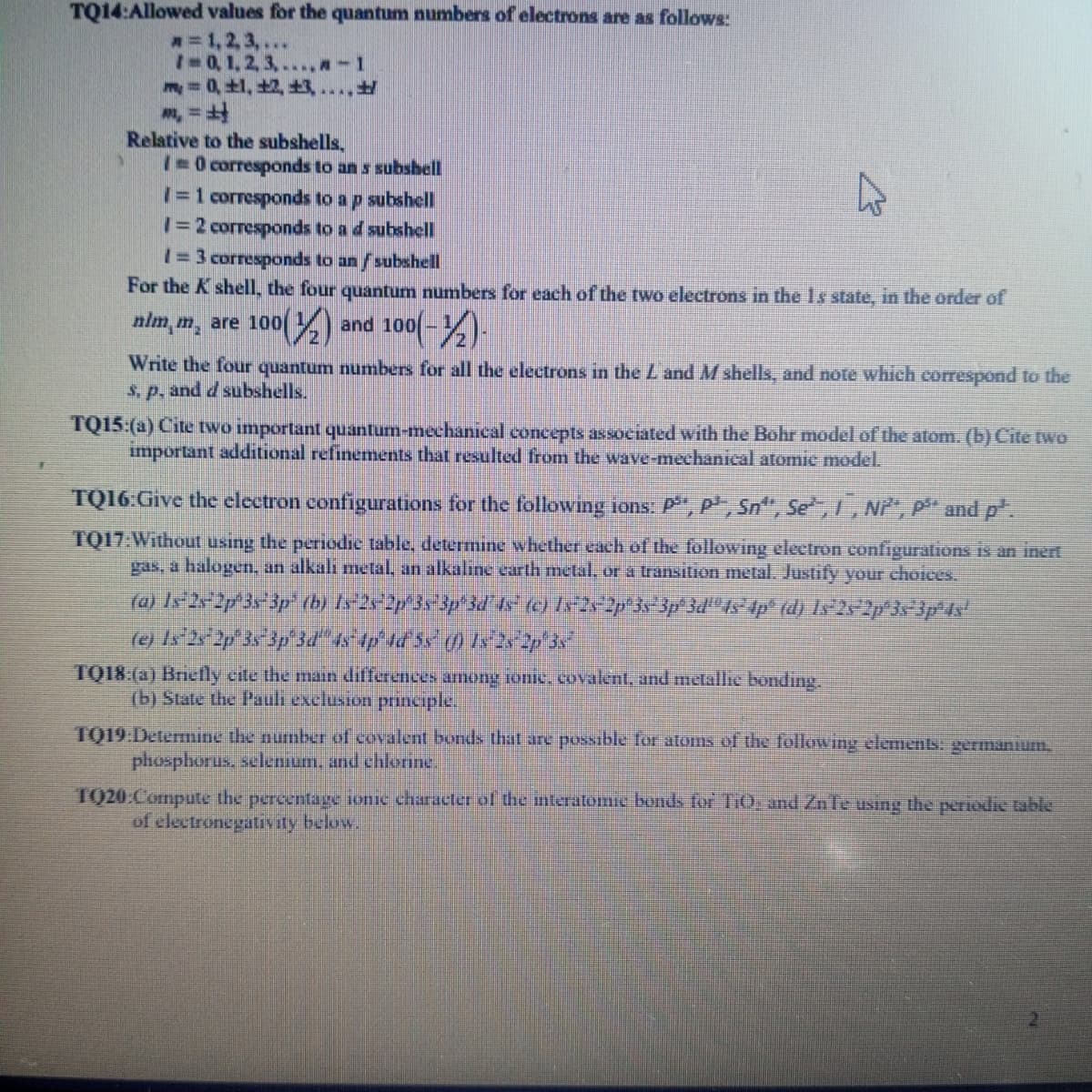 TQ14:Allowed values for the quantum numbers of electrons are as follows:
= 1,2,3,...
10, 1, 2, 3,....-1
m = 0, 1, 2, ....
Relative to the subshells,
10 corresponds to an s subshell
I=1 corresponds to a p subshell
1=2 corresponds to a d subshell
1=3 corresponds to an / subshell
For the K shell, the four quantum numbers for each of the two electrons in the 1s state, in the order of
nim.m, are 100(2) and 100(-)
100(-1/2) -
Write the four quantum numbers for all the electrons in the L and M shells, and note which correspond to the
s. p. and d subshells.
TQ15:(a) Cite two important quantum-mechanical concepts associated with the Bohr model of the atom. (b) Cite two
important additional refinements that resulted from the wave-mechanical atomic model.
TQ16:Give the electron configurations for the following ions: P, P, Sn", Se, I, Ni, P and p.
TQ17:Without using the periodic table, determine whether each of the following electron configurations is an inert
gas, a halogen, an alkali metal, an alkaline earth metal, or a transition metal. Justify your choices.
(a) 1s 2s 2p 3s3p (b) 1s 2s 2p 3s3p°3d°45° (c) 1s¯2s2p°3s°3p°3d'˚4s¯4p° (d) Is°2s/2p°3s¯3p°4s'
(e) 1s 2s 2p 3s 3p 3d 4s 4p 4d 5s () 122p3s
TQ18:(a) Briefly cite the main differences among ionic, covalent, and metallic bonding.
(b) State the Pauli exclusion principle.
TQ19:Determine the number of covalent bonds that are possible for atoms of the following elements: germanium,
phosphorus, selenium, and chlorine.
1920 Compute the percentage ionic character of the interatomic bonds for TiO, and ZnTe using the periodic table
of electronegativity below.