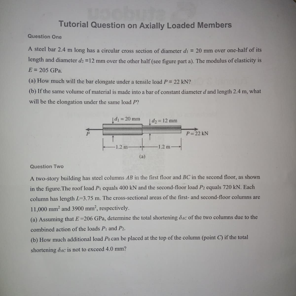 Tutorial Question on Axially Loaded Members
Question One
A steel bar 2.4 m long has a circular cross section of diameter d₁ = 20 mm over one-half of its
length and diameter d2 =12 mm over the other half (see figure part a). The modulus of elasticity is
E = 205 GPa.
(a) How much will the bar elongate under a tensile load P = 22 kN?
(b) If the same volume of material is made into a bar of constant diameter d and length 2.4 m, what
will be the elongation under the same load P?
|d₁ = 20 mm
d₂
= 12 mm
P
P=22 kN
1.2 m
1.2 m
(a)
Question Two
A two-story building has steel columns AB in the first floor and BC in the second floor, as shown
in the figure. The roof load Pi equals 400 kN and the second-floor load P2 equals 720 kN. Each
column has length L-3.75 m. The cross-sectional areas of the first- and second-floor columns are
11,000 mm² and 3900 mm², respectively.
(a) Assuming that E=206 GPa, determine the total shortening Sac of the two columns due to the
combined action of the loads P1 and P2.
(b) How much additional load Po can be placed at the top of the column (point C) if the total
shortening Sac is not to exceed 4.0 mm?