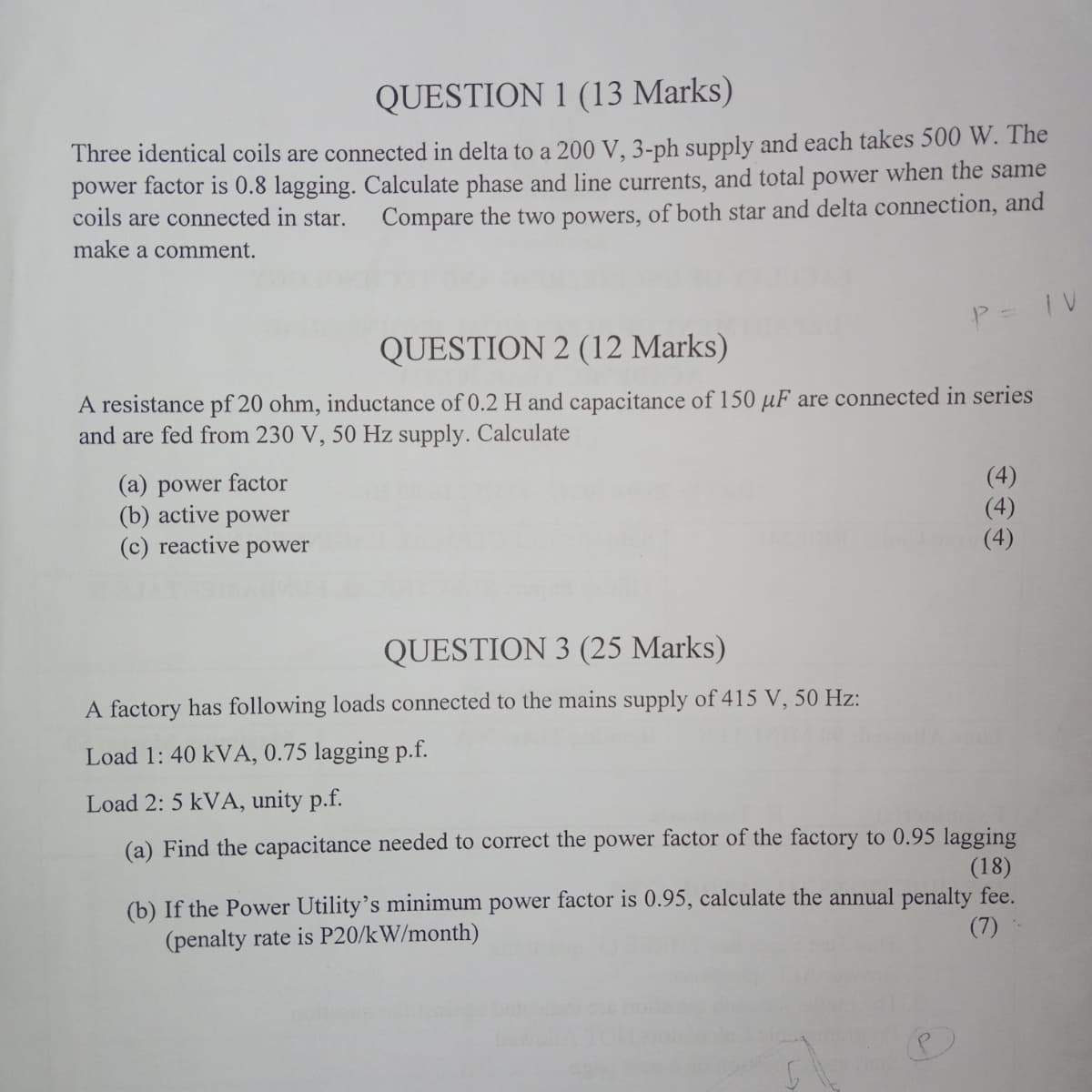 QUESTION 1 (13 Marks)
Three identical coils are connected in delta to a 200 V, 3-ph supply and each takes 500 W. The
power factor is 0.8 lagging. Calculate phase and line currents, and total power when the same
Compare the two powers, of both star and delta connection, and
coils are connected in star.
make a comment.
QUESTION 2 (12 Marks)
P = IV
A resistance pf 20 ohm, inductance of 0.2 H and capacitance of 150 µF are connected in series
and are fed from 230 V, 50 Hz supply. Calculate
(a) power factor
(b) active
power
(c) reactive power
(4)
(4)
QUESTION 3 (25 Marks)
A factory has following loads connected to the mains supply of 415 V, 50 Hz:
Load 1: 40 kVA, 0.75 lagging p.f.
Load 2: 5 kVA, unity p.f.
(a) Find the capacitance needed to correct the power factor of the factory to 0.95 lagging
(18)
(b) If the Power Utility's minimum power factor is 0.95, calculate the annual penalty fee.
(7)
(penalty rate is P20/kW/month)