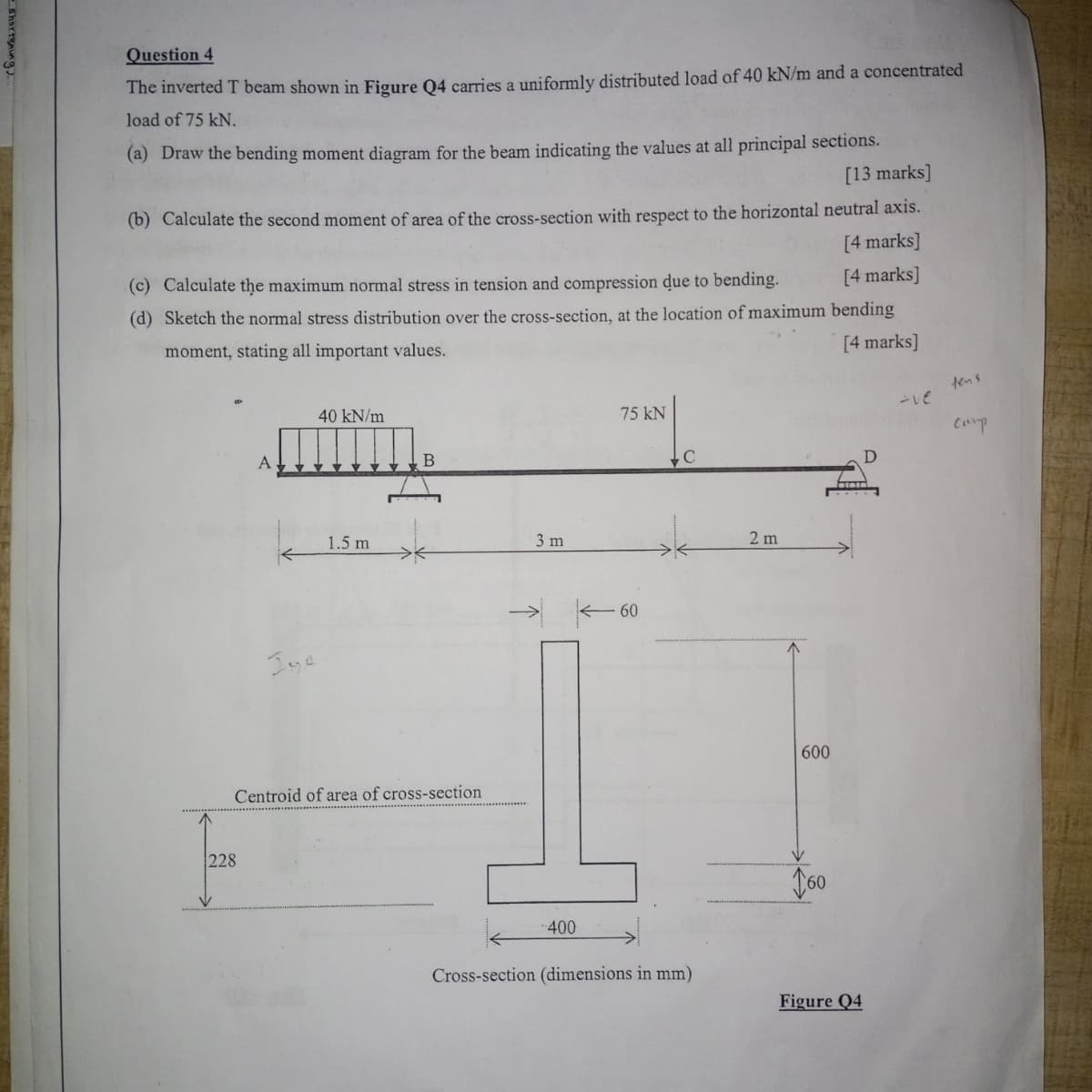 - shortening
Question 4
The inverted T beam shown in Figure Q4 carries a uniformly distributed load of 40 kN/m and a concentrated
load of 75 kN.
(a) Draw the bending moment diagram for the beam indicating the values at all principal sections.
[13 marks]
(b) Calculate the second moment of area of the cross-section with respect to the horizontal neutral axis.
[4 marks]
(c) Calculate the maximum normal stress in tension and compression due to bending.
(d) Sketch the normal stress distribution over the cross-section, at the location of maximum bending
moment, stating all important values.
[4 marks]
[4 marks]
228
A
40 kN/m
Ise
1.5 m
B
Centroid of area of cross-section
3 m
75 kN
- 60
C
2 m
600
V
160
-400
Cross-section (dimensions in mm)
Figure Q4
tens
-ve
Camp