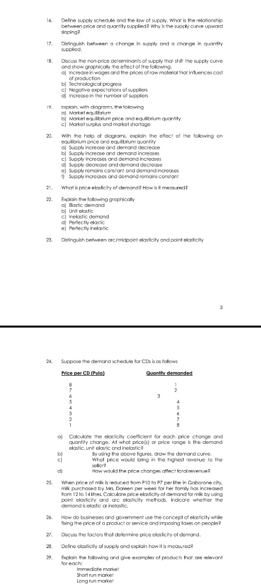 16.
17.
18.
19.
20.
21.
22.
23.
Define supply schedule and the law of supply. What is the relationship
between price and quantity supplied? Why is the supply curve upward
sloping?
Distinguish between a change in supply and a change in quantity
supplied.
Discuss the non-price determinants of supply that shift the supply curve
and show graphically the effect of the following.
a) Increase in wages and the prices of raw material that influences cost
of production
b) Technological progress
c) Negative expectations of suppliers
d) Increase in the number of suppliers
Explain, with diagrams, the following
a) Market equilibrium
b) Market equilibrium price and equilibrium quantity
c) Market surplus and market shortage
With the help of diagrams, explain the effect of the following on
equilibrium price and equilibrium quantity
a) Supply increase and demand decrease
b) Supply increase and demand increases
c) Supply increases and demand increases
d) Supply decrease and demand decrease
e) Supply remains constant and demand increases
f) Supply increases and demand remains constant
What is price elasticity of demand? How is it measured?
Explain the following graphically
a) Bastic demand
b) Unit elastic
c) Inelastic demand
d) Perfectly elastic
e) Perfectly inelastic
Distinguish between arc/midpoint elasticity and point elasticity
24.
Suppose the demand schedule for CDs is as follows
Price per CD (Pula)
8
7
6
5
Quantity demanded
1
2
3
4
4
5
3
2
1
6
7
8
a)
b)
c)
d)
25.
26.
Calculate the elasticity coefficient for each price change and
quantity change. At what price(s) or price range is the demand
elastic, unit elastic and inelastic?
By using the above figures, draw the demand curve.
What price would bring in the highest revenue to the
seller?
How would the price changes affect total revenue?
When price of milk is reduced from P10 to P7 per litre in Gaborone city,
milk purchased by Mrs. Doreen per week for her family has increased
from 12 to 14 litres. Calculate price elasticity of demand for milk by using
point elasticity and arc elasticity methods. Indicate whether the
demand is elastic or inelastic.
How do businesses and government use the concept of elasticity while
fixing the price of a product or service and imposing taxes on people?
27.
Discuss the factors that determine price elasticity of demand.
28.
Define elasticity of supply and explain how it is measured?
29.
Explain the following and give examples of products that are relevant
for each:
Immediate market
Short run market
Long run market