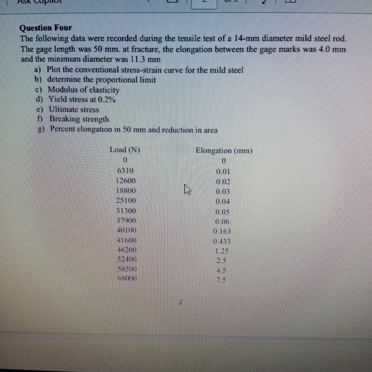 ASK
Question Four
The following data were recorded during the tensile test of a 14-mm diameter mild steel rod.
The gage length was 50 mm. at fracture, the elongation between the gage marks was 4.0 mm
and the minimum diameter was 11.3 mm
a) Plot the conventional stress-strain curve for the mild steel
b) determine the proportional limit
c) Modulus of elasticity
d) Yield stress at 0.2%
c) Ultimate stress
f) Breaking strength
g) Percent elongation in 50 mm and reduction in area
Load (N)
0
Elongation (mm)
0
6310
0.01
12600
0.02
18800
0.03
25100
0.04
31300
0.05
37900
0.06
40100
0.163
41600
0.433
46200
1.25
$2400
2.5
58500
4.5
68000
75
2