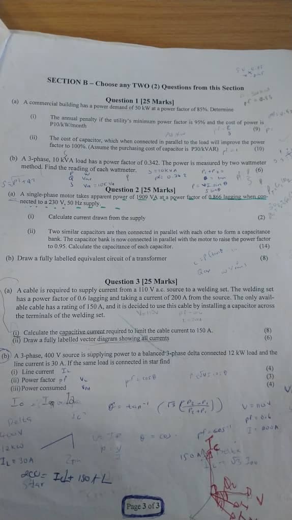 SECTION B-Choose any TWO (2) Questions from this Section
Question 1 [25 Marks]
(a) A commercial building has a power demand of 50 kW at a power factor of 85%. Determine
(i)
(ii)
The annual penalty if the utility's minimum power factor is 95% and the cost of power is
P10/kW/month
(9) P
The cost of capacitor, which when connected in parallel to the load will improve the power
factor to 100%. (Assume the purchasing cost of capacitor is P30/kVAR)
(10)
(b) A 3-phase, 10 kVA load has a power factor of 0.342. The power is measured by two wattmeter
method. Find the reading of each wattmeter.
Q
w
Var
Va = 10€ Va
>= 10kVA
pl: 0.36 2
(= Isine
5 3149
Question 2 [25 Marks]
(a) A single-phase motor takes apparent power of 1909 VA at a power factor of 0.866 lagging when con-
nected to a 230 V, 50 Hz supply.
(i)
Calculate current drawn from the supply
(ii)
(b) Draw a fully labelled equivalent circuit of a transformer
Two similar capacitors are then connected in parallel with each other to form a capacitance
bank. The capacitor bank is now connected in parallel with the motor to raise the power factor
to 0.95. Calculate the capacitance of each capacitor..
(2)
Cif (tune
(14)
(8)
Question 3 [25 Marks]
Quy
(a) A cable is required to supply current from a 110 V a.c. source to a welding set. The welding set
has a power factor of 0.6 lagging and taking a current of 200 A from the source. The only avail-
able cable has a rating of 150 A, and it is decided to use this cable by installing a capacitor across
the terminals of the welding set.
(i) Calculate the capacitive current required to limit the cable current to 150 A.
(i) Draw a fully labelled vector diagram showing all currents
(8)
(6)
(b) A 3-phase, 400 V source is supplying power to a balanced 3-phase delta connected 12 kW load and the
line current is 30 A. If the same load is connected in star find
(i) Line current
IL
(ii) Power factor pl
V
(iii) Power consumed
(4)
(3)
(4)
Io
I a
lave
= tan"
Pelts
(13 (PLA))
p=0.6
I 200
12kW
I₁ = 30A
Zp
ACI 130L
Star
Page 3 of 3
Ic
Si, Tou