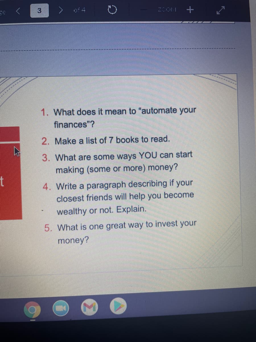 of 4
2OOM
1. What does it mean to "automate your
finances"?
2. Make a list of 7 books to read.
3. What are some ways YOU can start
making (some or more) money?
4. Write a paragraph describing if your
closest friends will help you become
wealthy or not. Explain.
5. What is one great way to invest your
money?
