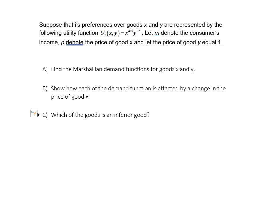 Suppose that i's preferences over goods x and y are represented by the
following utility function U₁(x, y)=x45¹5. Let m denote the consumer's
income, p denote the price of good x and let the price of good y equal 1.
A) Find the Marshallian demand functions for goods x and y.
B) Show how each of the demand function is affected by a change in the
price of good x.
C) Which of the goods is an inferior good?