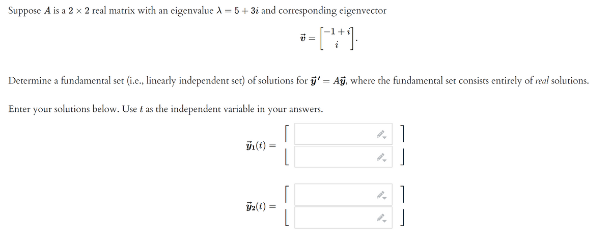 Suppose A is a 2 × 2 real matrix with an eigenvalue d = 5 + 3i and corresponding eigenvector
= [""]
-1+
Determine a fundamental set (i.e., linearly independent set) of solutions for j' = Aỹ, where the fundamental set consists entirely of real solutions.
Enter
your
solutions below. Use t as the independent variable in your answers.
y1(t)
Ý2(t)
