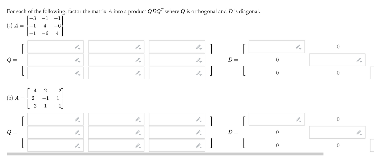 For each of the following, factor the matrix A into a product QDQT where Q is orthogonal and D is diagonal.
-3
-1
–1
(a) A =
1
4
-6
1
-6
4
1
D =
L
-4
(b) А —
-1
-2
1
1
D =
L
2.
