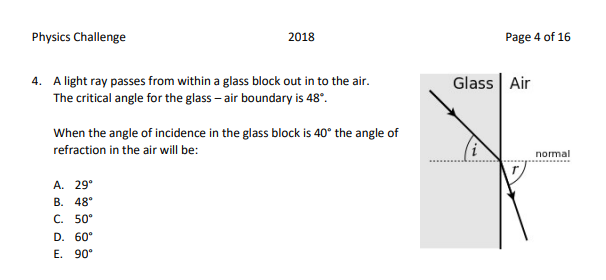 Physics Challenge
2018
Page 4 of 16
4. A light ray passes from within a glass block out in to the air.
The critical angle for the glass – air boundary is 48°.
Glass Air
When the angle of incidence in the glass block is 40° the angle of
refraction in the air will be:
normal
А. 29°
В. 48°
C. 50°
D. 60°
E. 90°
