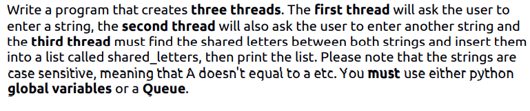 Write a program that creates three threads. The first thread will ask the user to
enter a string, the second thread will also ask the user to enter another string and
the third thread must find the shared letters between both strings and insert them
into a list called shared_letters, then print the list. Please note that the strings are
case sensitive, meaning that A doesn't equal to a etc. You must use either python
global variables or a Queue.
